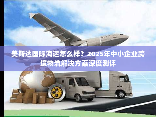 美斯达国际海运怎么样?2025年中小企业跨境物流解决方案深度测评 美斯达国际海运怎么样?2025年中小企业跨境物流解决方案深度测评