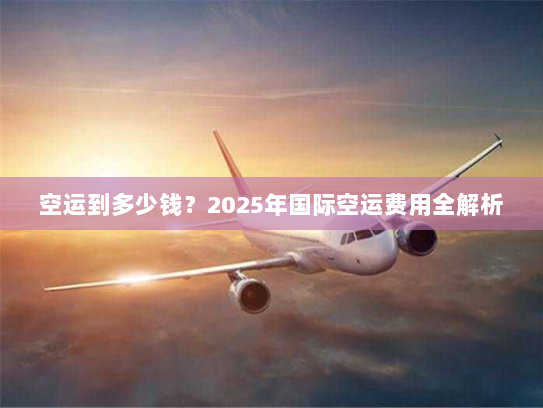 空运到多少钱?2025年国际空运费用全解析 空运到多少钱?2025年国际空运费用全解析