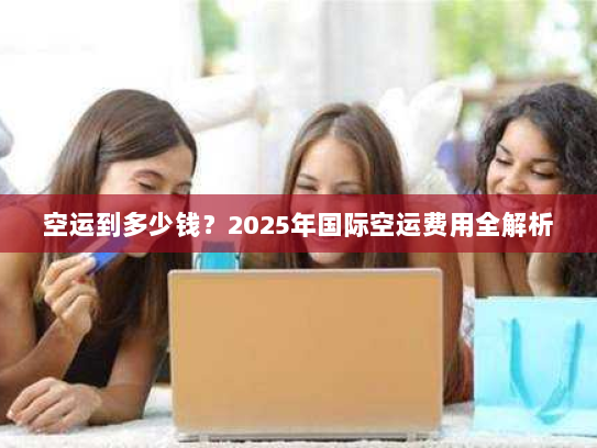 空运到多少钱?2025年国际空运费用全解析 空运到多少钱?2025年国际空运费用全解析