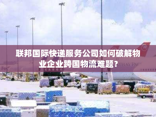 联邦国际快递服务公司如何破解物业企业跨国物流难题? 联邦国际快递服务公司如何破解物业企业跨国物流难题?