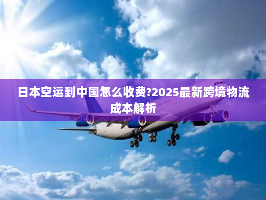 日本空运到中国怎么收费?2025最新跨境物流成本解析 日本空运到中国怎么收费?2025最新跨境物流成本解析