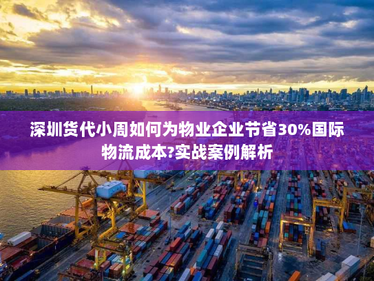 深圳货代小周如何为物业企业节省30%国际物流成本?实战案例解析