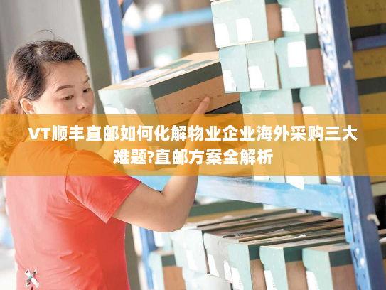 VT顺丰直邮如何化解物业企业海外采购三大难题?直邮方案全解析
