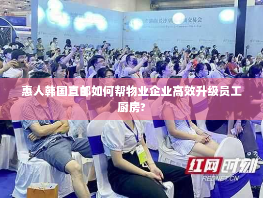 惠人韩国直邮如何帮物业企业高效升级员工厨房? 惠人韩国直邮如何帮物业企业高效升级员工厨房?