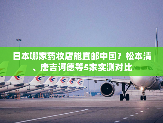 日本哪家药妆店能直邮中国？松本清、唐吉诃德等5家实测对比