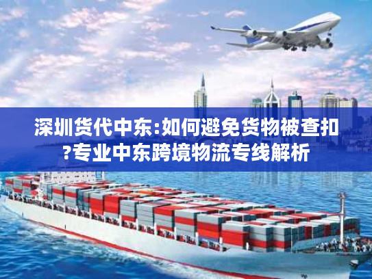 深圳货代中东:如何避免货物被查扣?专业中东跨境物流专线解析 深圳货代中东:如何避免货物被查扣?专业中东跨境物流专线解析