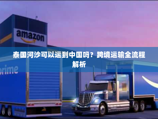 泰国河沙可以运到中国吗?跨境运输全流程解析 泰国河沙可以运到中国吗?跨境运输全流程解析