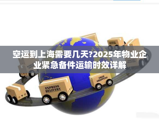 空运到上海需要几天?2025年物业企业紧急备件运输时效详解