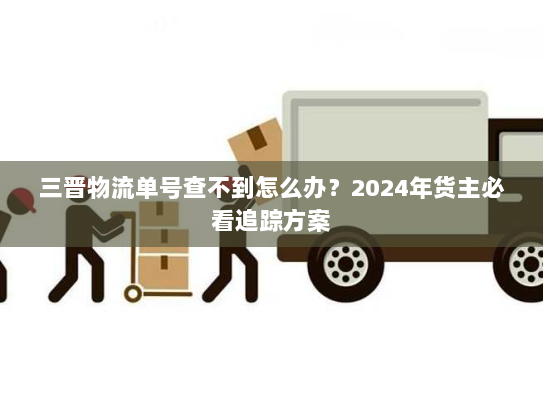 三晋物流单号查不到怎么办？2024年货主必看追踪方案