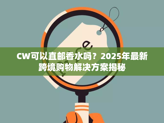CW可以直邮香水吗？2025年最新跨境购物解决方案揭秘