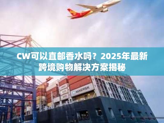CW可以直邮香水吗？2025年最新跨境购物解决方案揭秘