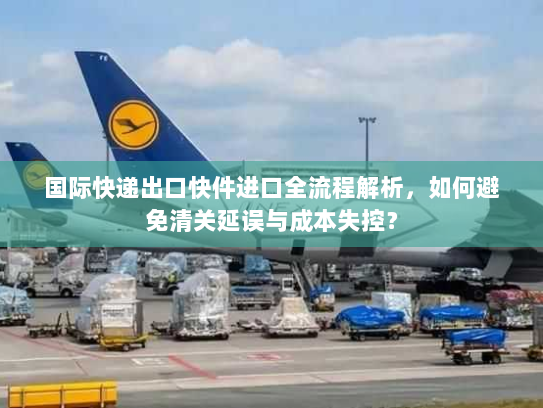 国际快递出口快件进口全流程解析,如何避免清关延误与成本失控? 国际快递出口快件进口全流程解析,如何避免清关延误与成本失控?