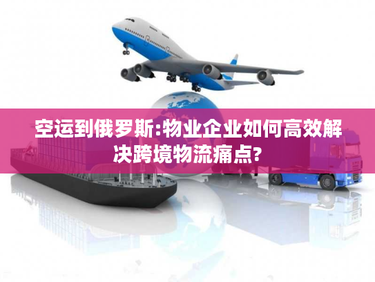 空运到俄罗斯:物业企业如何高效解决跨境物流痛点?