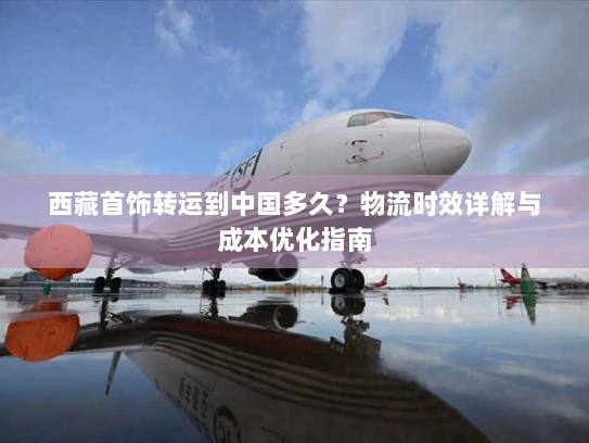 西藏首饰转运到中国多久?物流时效详解与成本优化指南 西藏首饰转运到中国多久?物流时效详解与成本优化指南