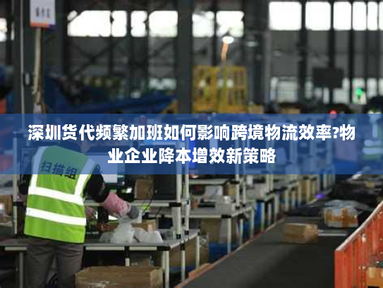 深圳货代频繁加班如何影响跨境物流效率?物业企业降本增效新策略 深圳货代频繁加班如何影响跨境物流效率?物业企业降本增效新策略