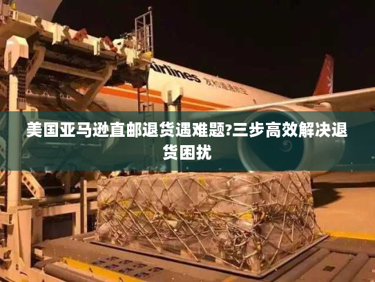 美国亚马逊直邮退货遇难题?三步高效解决退货困扰 美国亚马逊直邮退货遇难题?三步高效解决退货困扰