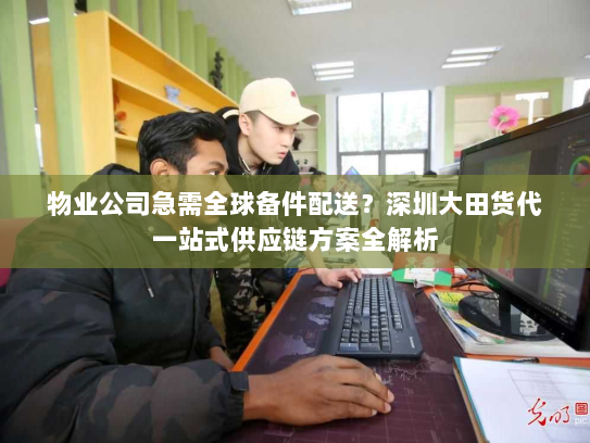 物业公司急需全球备件配送?深圳大田货代一站式供应链方案全解析 物业公司急需全球备件配送?深圳大田货代一站式供应链方案全解析