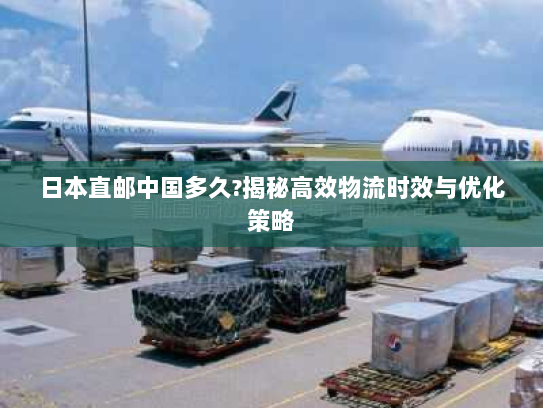日本直邮中国多久?揭秘高效物流时效与优化策略