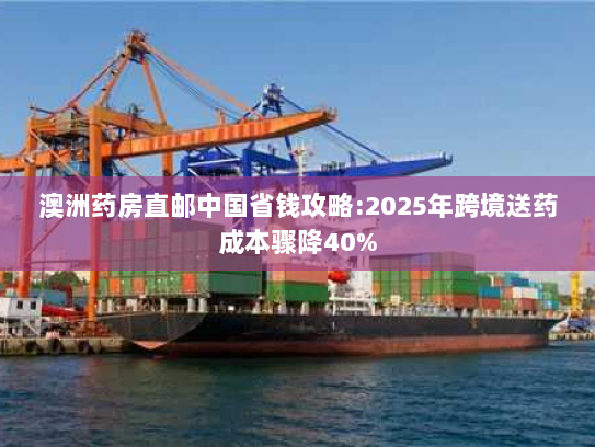 澳洲药房直邮中国省钱攻略:2025年跨境送药成本骤降40%