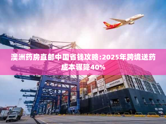 澳洲药房直邮中国省钱攻略:2025年跨境送药成本骤降40% 澳洲药房直邮中国省钱攻略:2025年跨境送药成本骤降40%