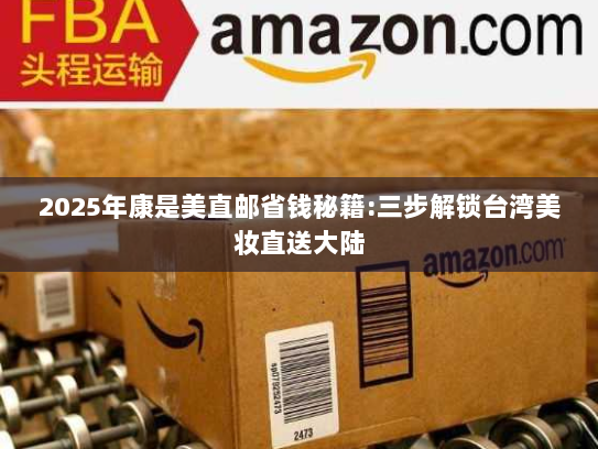 2025年康是美直邮省钱秘籍:三步解锁台湾美妆直送大陆