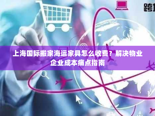上海国际搬家海运家具怎么收费?解决物业企业成本痛点指南 上海国际搬家海运家具怎么收费?解决物业企业成本痛点指南