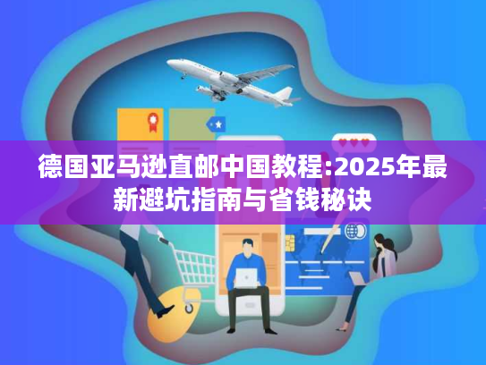 德国亚马逊直邮中国教程:2025年最新避坑指南与省钱秘诀