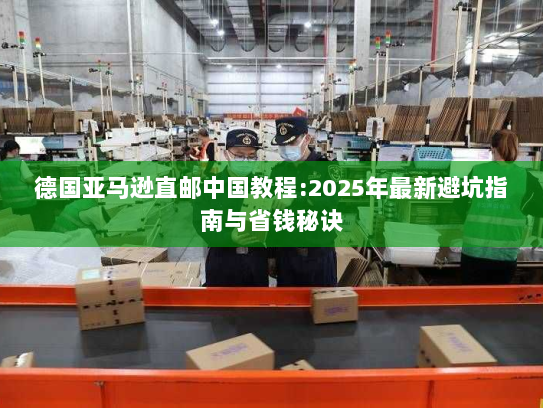 德国亚马逊直邮中国教程:2025年最新避坑指南与省钱秘诀 德国亚马逊直邮中国教程:2025年最新避坑指南与省钱秘诀
