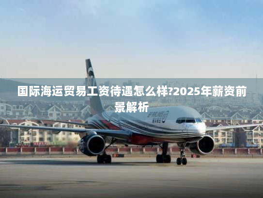 国际海运贸易工资待遇怎么样?2025年薪资前景解析