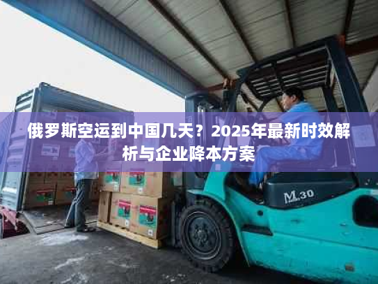 俄罗斯空运到中国几天？2025年最新时效解析与企业降本方案
