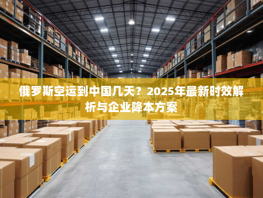 俄罗斯空运到中国几天？2025年最新时效解析与企业降本方案