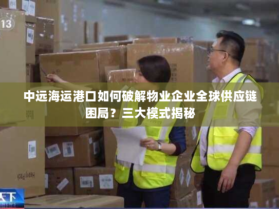 中远海运港口如何破解物业企业全球供应链困局?三大模式揭秘 中远海运港口如何破解物业企业全球供应链困局?三大模式揭秘