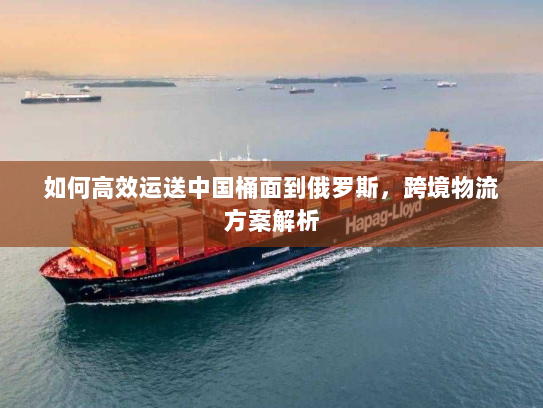 如何高效运送中国桶面到俄罗斯,跨境物流方案解析 如何高效运送中国桶面到俄罗斯,跨境物流方案解析