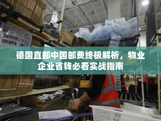 德国直邮中国邮费终极解析,物业企业省钱必看实战指南 德国直邮中国邮费终极解析,物业企业省钱必看实战指南