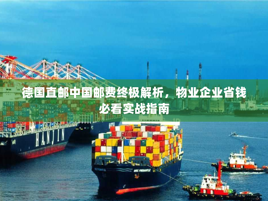 德国直邮中国邮费终极解析,物业企业省钱必看实战指南 德国直邮中国邮费终极解析,物业企业省钱必看实战指南