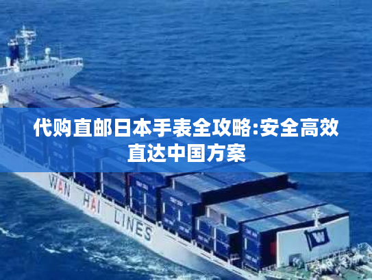 代购直邮日本手表全攻略:安全高效直达中国方案 代购直邮日本手表全攻略:安全高效直达中国方案