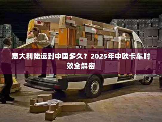 意大利陆运到中国多久?2025年中欧卡车时效全解密 意大利陆运到中国多久?2025年中欧卡车时效全解密
