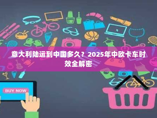 意大利陆运到中国多久?2025年中欧卡车时效全解密 意大利陆运到中国多久?2025年中欧卡车时效全解密