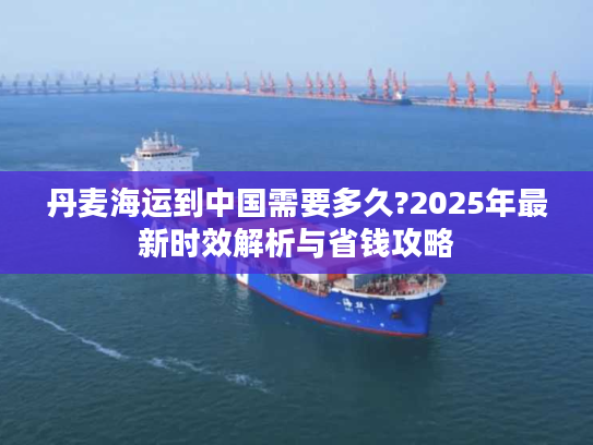 丹麦海运到中国需要多久?2025年最新时效解析与省钱攻略 丹麦海运到中国需要多久?2025年最新时效解析与省钱攻略