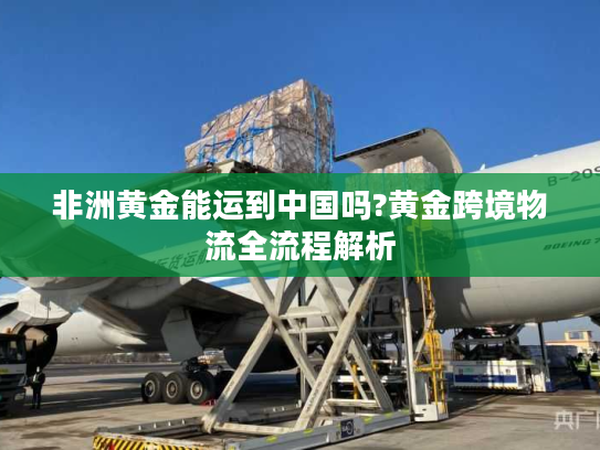 非洲黄金能运到中国吗?黄金跨境物流全流程解析 非洲黄金能运到中国吗?黄金跨境物流全流程解析