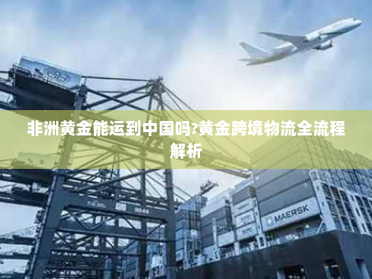 非洲黄金能运到中国吗?黄金跨境物流全流程解析
