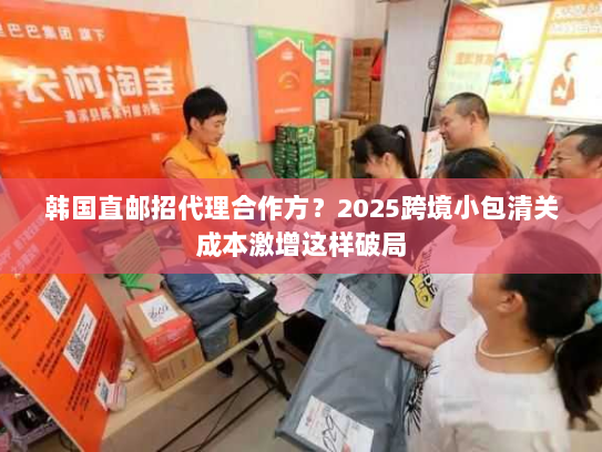 韩国直邮招代理合作方?2025跨境小包清关成本激增这样破局 韩国直邮招代理合作方?2025跨境小包清关成本激增这样破局