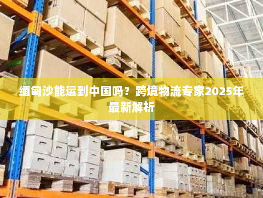 缅甸沙能运到中国吗?跨境物流专家2025年最新解析 缅甸沙能运到中国吗?跨境物流专家2025年最新解析