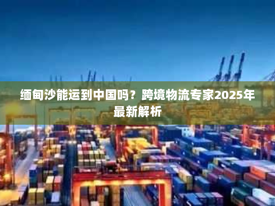 缅甸沙能运到中国吗?跨境物流专家2025年最新解析 缅甸沙能运到中国吗?跨境物流专家2025年最新解析