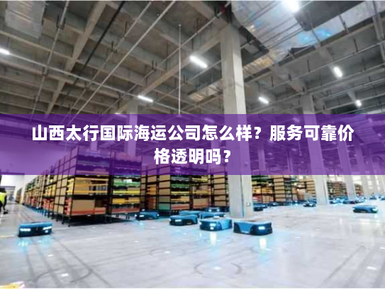山西太行国际海运公司怎么样?服务可靠价格透明吗? 山西太行国际海运公司怎么样?服务可靠价格透明吗?