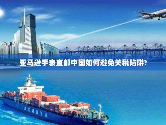 亚马逊手表直邮中国如何避免关税陷阱? 亚马逊手表直邮中国如何避免关税陷阱?