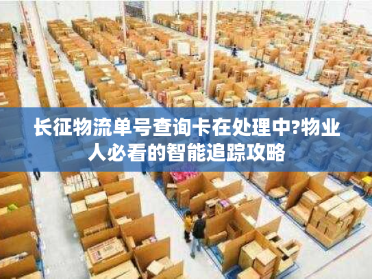 长征物流单号查询卡在处理中?物业人必看的智能追踪攻略