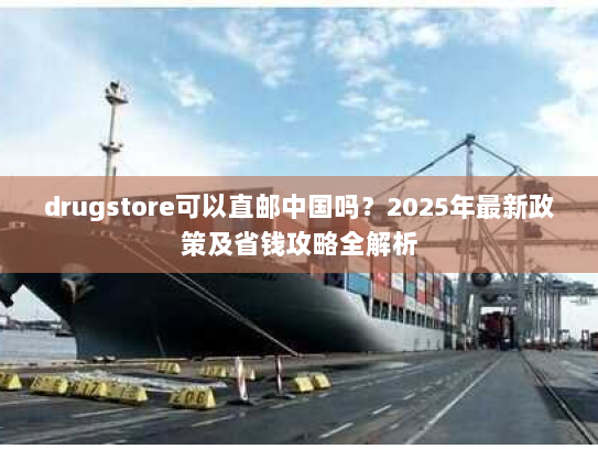 drugstore可以直邮中国吗?2025年最新政策及省钱攻略全解析 drugstore可以直邮中国吗?2025年最新政策及省钱攻略全解析