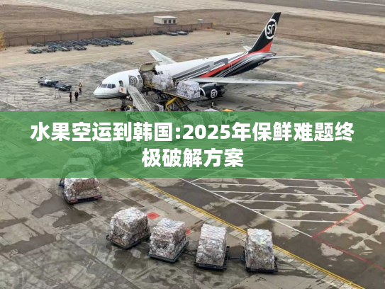 水果空运到韩国:2025年保鲜难题终极破解方案