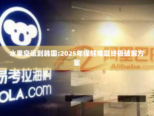 水果空运到韩国:2025年保鲜难题终极破解方案 水果空运到韩国:2025年保鲜难题终极破解方案